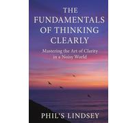 The Fundamentals of Thinking Clearly: Mastering the art of clarity in a noisy world