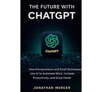 The Future with ChatGPT: How Entrepreneurs and Small Businesses Use AI to Automate Work, Increase Productivity, and Grow Faster