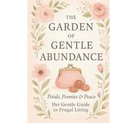 The Garden of Gentle Abundance: Petals, Pennies & Peace - Her Gentle Guide to Frugal Living: A Feminine, Soulful Path to Frugal Living with Intention, Beauty, and Peace