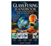 The Glass Fusing Handbook: A Beginner’s Guide to Kiln Work, Design, and Creative Glass Art: Learn Step-by-Step Techniques for Cutting, Fusing, ... Handmade Glass Projects with Confidence