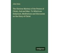 The Glorious Mystery of the Person of Christ, God and Man : To Which are Subjoined, Meditations and Discourses on the Glory of Christ