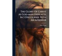 The Glory Of Christ As God-man Display'd, In 3 Discourses. With An Appendix