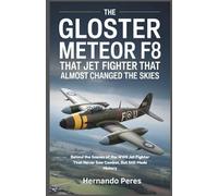 The Gloster Meteor F8 The Jet Fighter That Almost Changed the Skies: Behind the Scenes of the WWII Jet Fighter That Never Saw Combat, But Still Made History