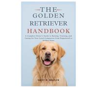 THE GOLDEN RETRIEVER HANDBOOK: A Complete Owner’s Guide to Raising, Training, and Caring for Your Loyal Companion from Puppyhood to Golden Years