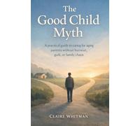 The Good Child Myth: A Practical guide to caring for aging Parents without burnout, guilt, or family chaos