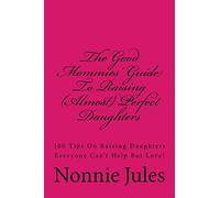 The Good Mommies' Guide To Raising (Almost) Perfect Daughters: 100 Tips On Raising Daughters Everyone Can't Help But Love!