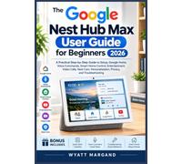 THE GOOGLE NEST HUB MAX USER GUIDE FOR BEGINNERS 2026: A Practical Step-by-Step Guide to Setup, Voice Commands, Smart Home Control, Entertainment, ... Personalization, Privacy, and Everyday Use
