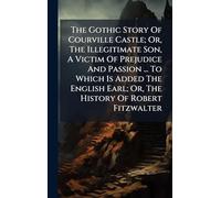 The Gothic Story Of Courville Castle; Or, The Illegitimate Son, A Victim Of Prejudice And Passion ... To Which Is Added The English Earl; Or, The History Of Robert Fitzwalter