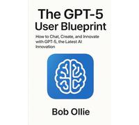 The GPT-5 User Blueprint: How to Chat, Create, and Innovate with GPT-5, the Latest AI Innovation