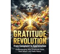 The Gratitude Revolution: From Complaint to Appreciation: Understanding Why Gratitude Feels Hard When Life Feels Heavy