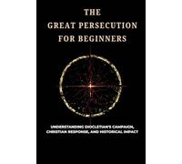 The Great Persecution For Beginners: Understanding Diocletian's Campaign, Christian Response, and Historical Impact
