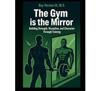 The Gym Is The Mirror: Building Strength, Discipline, and Character Through Training