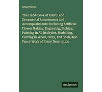 The Hand-Book of Useful and Ornamental Amusements and Accomplishments: Including Artificial Flower Making, Engraving, Etching, Painting in All its ... Shell, also Fancy Work of Every Description
