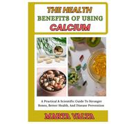 THE HEALTH BENEFITS OF USING CALCIUM: A Practical & Scientific Guide To Stronger Bones, Better Health, And Disease Prevention