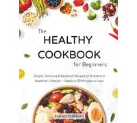 The Healthy Cookbook for Beginners: Simple, Delicious & Balanced Recipes to Kickstart a Healthier Lifestyle - Ready in 30 Minutes or Less