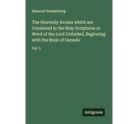 The Heavenly Arcana which are Contained in the Holy Scriptures or Word of the Lord Unfolded, Beginning with the Book of Genesis: Vol. 5