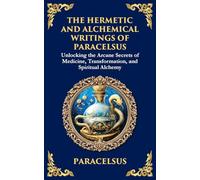 The Hermetic and Alchemical Writings of Paracelsus: Unlocking the Secrets of Nature and Transformation