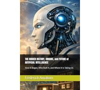 THE HIDDEN HISTORY, ORIGINS, and FUTURE of ARTIFICIAL INTELLIGENCE: How AI Began, Who Built It, and Where It Is Taking Us