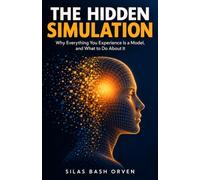 THE HIDDEN SIMULATION: Why Everything You Experience Is a Model, and What to Do About It