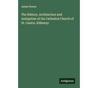 The History, Architecture and Antiquities of the Cathedral Church of St. Canice, Kilkenny