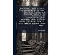 The History of All Religions, Comprehending the Different Doctrines, Customs, and Order of Worship in the Churches ... the Accomplishment of the Prophecies of the Person of Christ ... the Origin and Cause of Idolatrous Worship ... Being a Brief...