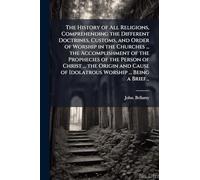 The History of All Religions, Comprehending the Different Doctrines, Customs, and Order of Worship in the Churches ... the Accomplishment of the Prophecies of the Person of Christ ... the Origin and Cause of Idolatrous Worship ... Being a Brief...