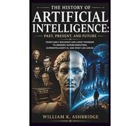 The History of Artificial Intelligence: Past, Present, and Future: From Early Machines and Logic Pioneers to Modern Supercomputers, Superintelligent AI, and What Lies Ahead