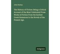 The History of Fiction: Being a Critical Account of the Most Celebrated Prose Works of Fiction From the Earliest Greek Romances to the Novels of the Present Age.