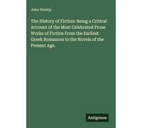 The History of Fiction: Being a Critical Account of the Most Celebrated Prose Works of Fiction From the Earliest Greek Romances to the Novels of the Present Age.