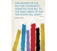 The History of the Factory Movement: from the Year 802, to the Enactment of the Ten Hours' Bill in 847 (Volume 1)