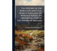 The History of the Rebellion and Civil Wars in England, to Which is Added, An Historical View of the Affairs of Ireland