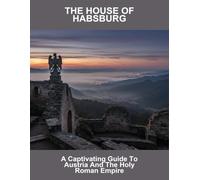 The House Of Habsburg: A Captivating Guide To Austria And The Holy Roman Empire