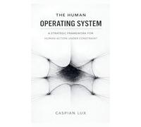 The Human Operating System: A Strategic Framework for Human Action Under Constraint: 1