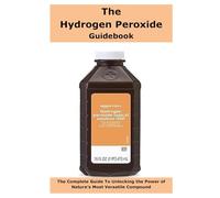 The Hydrogen Peroxide Guidebook: The Complete Guide To Unlocking the Power of Nature’s Most Versatile Compound