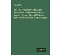 The Ideal Commonwealth and its Realization. A Sermon Delivered on Sunday, October 22nd, 1882, in the First Unitarian Church of Philadelphia