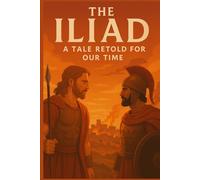 The Iliad, A Tale Retold for Our Time: The Saga of Wrath, Honor, Sacrifice, and Redemption on the Trojan Plain