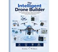 The Intelligent Drone Builder: Master Design, Electronics, Flight Control, Navigation, Programming, Safety, Autonomous Systems, and Real-World Applications