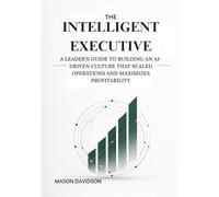 The Intelligent Executive: A Leader’s Guide to Building an AI-Driven Culture that Scaled Operations and Maximizes Profitability