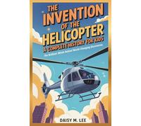 The Invention of the Helicopter : A Complete History for Kids: The Brilliant Minds Behind World-Changing Discoveries