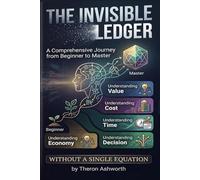 The Invisible Ledger: A Comprehensive Journey from Beginner to Master Understanding Value, Cost, Time, and Decision Without a Single Equation