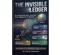 The Invisible Ledger: A Comprehensive Journey from Beginner to Master Understanding Value, Cost, Time, and Decision Without a Single Equation