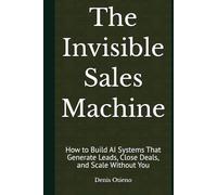 The Invisible Sales Machine: How to Build AI Systems That Generate Leads, Close Deals, and Scale Without You