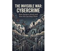 The Invisible War: Cybercrime: How Hackers Attack and How We Can Stop Them