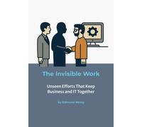 The Invisible Work - Unseen Efforts That Keep Business and IT Together: Making the Unseen Visible in Partnerships - Bridging Business and IT Series