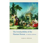 The Irreducibility of the Human Person: A Catholic Synthesis by Mark K. Spencer