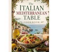 The Italian Mediterranean Table Cookbook: Italian Mediterranean Recipes with Vegetables, Pasta, Seafood and Herbs for Simple, Flavorful Home Cooking