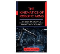 The Kinematics of Robotic Arms: Master the Math Needed to Calculate Exactly Where a Robot Hand Will End Up in 3D Space