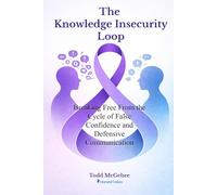 The Knowledge Insecurity Loop: Breaking Free from the Cycle of False Confidence and Defensive Communication