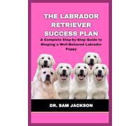 The Labrador Retriever Success Plan: A Complete Step-by-Step Guide to Shaping a Well-Behaved Labrador Puppy