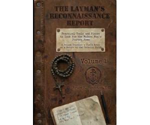 The Layman’s Reconnaissance Report: Practical Tools and Places to Look for the Modern Man’s Journey Home: A Fellow Traveler’s Field Notes on a Return to the Catholic Faith: Volume 1